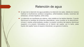 Retención de agua
 el caso de la retención de agua paralela a la retención de sales, debida de manera
habitual a insuficiencia cardiaca congestiva, enfermedades renales, toxemias del
embarazo, cirrosis hepática, entre otras.
 La retención se manifiesta por edema, más notable en los tejidos blandos. Cuando
disminuye la cantidad de proteínas plasmáticas, como sucede en la desnutrición,
cirrosis y ciertas enfermedades renales, la presión oncótica del plasma disminuye
respecto a la presión hidrostática en el interior del capilar; por lo tanto, pasa
líquido del capilar hacia el espacio intersticial y se genera el edema.
 