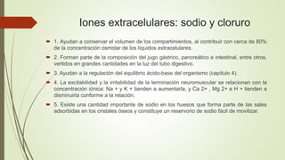 Iones extracelulares: sodio y cloruro
 1. Ayudan a conservar el volumen de los compartimientos, al contribuir con cerca de 80%
de la concentración osmolar de los líquidos extracelulares.
 2. Forman parte de la composición del jugo gástrico, pancreático e intestinal, entre otros,
vertidos en grandes cantidades en la luz del tubo digestivo.
 3. Ayudan a la regulación del equilibrio ácido-base del organismo (capítulo 4).
 4. La excitabilidad y la irritabilidad de la terminación neuromuscular se relacionan con la
concentración iónica: Na + y K + tienden a aumentarla, y Ca 2+ , Mg 2+ e H + tienden a
disminuirla conforme a la relación.
 5. Existe una cantidad importante de sodio en los huesos que forma parte de las sales
adsorbidas en los cristales óseos y constituye un reservorio de sodio fácil de movilizar.
 