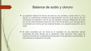 Balance de sodio y cloruro
 La ingestión habitual de cloruro de sodio es muy variable y oscila entre 5 y 15 g
diarios; en condiciones normales los requerimientos son de 5 g de sal por día. En
condiciones de ingestión nula de sal, las pérdidas mínimas obligatorias de sodio
son de 50 a 300 mg diarios (cerca de 100 a 750 mg de NaCl), que corresponden a
lo excretado por la orina, por las materias fecales y, en pequeña proporción, por el
sudor.
 El sodio excretado por vía renal es el resultado de una absorción tubular
incompleta del sodio filtrado por el glomérulo; dicha absorción está regida de
manera primordial por la aldosterona producida en las glándulas suprarrenales, la
cual estimula la reabsorción de sodio.
 