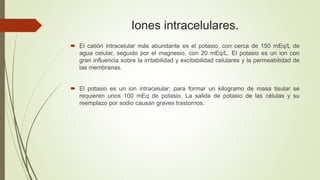 Iones intracelulares.
 El catión intracelular más abundante es el potasio, con cerca de 150 mEq/L de
agua celular, seguido por el magnesio, con 20 mEq/L. El potasio es un ion con
gran influencia sobre la irritabilidad y excitabilidad celulares y la permeabilidad de
las membranas.
 El potasio es un ion intracelular; para formar un kilogramo de masa tisular se
requieren unos 100 mEq de potasio. La salida de potasio de las células y su
reemplazo por sodio causan graves trastornos.
 