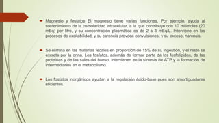  Magnesio y fosfatos El magnesio tiene varias funciones. Por ejemplo, ayuda al
sostenimiento de la osmolaridad intracelular, a la que contribuye con 10 milimoles (20
mEq) por litro, y su concentración plasmática es de 2 a 3 mEq/L. Interviene en los
procesos de excitabilidad, y su carencia provoca convulsiones, y su exceso, narcosis.
 Se elimina en las materias fecales en proporción de 15% de su ingestión, y el resto se
excreta por la orina. Los fosfatos, además de formar parte de los fosfolípidos, de las
proteínas y de las sales del hueso, intervienen en la síntesis de ATP y la formación de
intermediarios en el metabolismo.
 Los fosfatos inorgánicos ayudan a la regulación ácido-base pues son amortiguadores
eficientes.
 