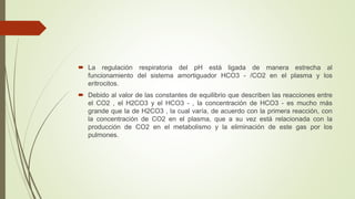  La regulación respiratoria del pH está ligada de manera estrecha al
funcionamiento del sistema amortiguador HCO3 - /CO2 en el plasma y los
eritrocitos.
 Debido al valor de las constantes de equilibrio que describen las reacciones entre
el CO2 , el H2CO3 y el HCO3 - , la concentración de HCO3 - es mucho más
grande que la de H2CO3 , la cual varía, de acuerdo con la primera reacción, con
la concentración de CO2 en el plasma, que a su vez está relacionada con la
producción de CO2 en el metabolismo y la eliminación de este gas por los
pulmones.
 