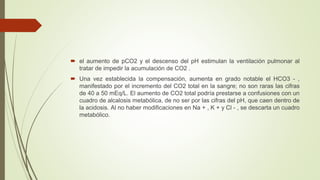  el aumento de pCO2 y el descenso del pH estimulan la ventilación pulmonar al
tratar de impedir la acumulación de CO2 .
 Una vez establecida la compensación, aumenta en grado notable el HCO3 - ,
manifestado por el incremento del CO2 total en la sangre; no son raras las cifras
de 40 a 50 mEq/L. El aumento de CO2 total podría prestarse a confusiones con un
cuadro de alcalosis metabólica, de no ser por las cifras del pH, que caen dentro de
la acidosis. Al no haber modificaciones en Na + , K + y Cl - , se descarta un cuadro
metabólico.
 