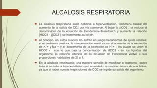ALCALOSIS RESPIRATORIA
 La alcalosis respiratoria suele deberse a hiperventilación, fenómeno causal del
aumento de la salida de CO2 por vía pulmonar. Al bajar la pCO2 , se reduce el
denominador de la ecuación de Henderson-Hasselbalch y aumenta la relación
[HCO3 - ]/[CO2 ]; se incrementa así el pH.
 Al principio, en estos cuadros no entran en juego mecanismos de ajuste renales;
si el problema perdura, la compensación renal causa el aumento de la excreción
de K + y Na + y el decremento de la secreción de H + , los cuales se unen al
HCO3 - , con lo que baja la concentración de HCO3 - en los líquidos del
organismo; la relación alterada de la ecuación de Henderson vuelve a sus
proporciones habituales de 20 a 1.
 En la alcalosis respiratoria, una manera sencilla de modificar el trastorno –sobre
todo si se debe a hiperventilación por ansiedad– es respirar dentro de una bolsa,
ya que al hacer nuevas inspiraciones de CO2 se impide su salida del organismo.
 