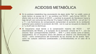 ACIDOSIS METABÓLICA
 En la acidosis metabólica hay acumulación de algún ácido “fijo” no volátil, como el
ácido láctico; el exceso de H + se combina con HCO3 - para formar H2CO3 . El
efecto neto es el de reducir el HCO3 - y cambiar la ecuación de Henderson hacia la
baja del pH; son comunes las cifras de 10 y hasta 5 mEq/L de HCO3 - con pH de 7.2
y 7.1. Los fenómenos de compensación comprenden el aumento de la ventilación
pulmonar para acelerar la excreción de CO2 , con lo cual se recupera la relación 20
a 1 y el pH casi no disminuye.
 El mecanismo renal tiende a la conservación máxima del HCO3 - , 137
absorbiéndolo del filtrado, y al aumento de la excreción urinaria de H + , con los
aniones “fijos” correspondientes (H2PO4 - , NH4 + y otros ácidos como el láctico,
acetoacético). En el esquema iónico del plasma se observa una disminución del
HCO3 - como consecuencia del incremento de los aniones de los ácidos “fijos”,
como los cuerpos cetónicos (acetoacetato y β-hidroxibutirato) en el caso de la
diabetes
 
