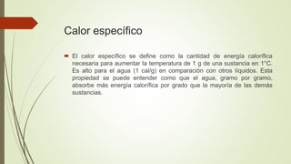 Calor específico
 El calor específico se define como la cantidad de energía calorífica
necesaria para aumentar la temperatura de 1 g de una sustancia en 1°C.
Es alto para el agua (1 cal/g) en comparación con otros líquidos. Esta
propiedad se puede entender como que el agua, gramo por gramo,
absorbe más energía calorífica por grado que la mayoría de las demás
sustancias.
 