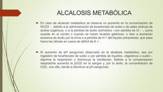 ALCALOSIS METABÓLICA
 En caso de alcalosis metabólica se observa un aumento en la concentración de
HCO3 - , debido a la administración de bicarbonato de sodio o de sales sódicas de
ácidos orgánicos, o a la pérdida de ácido clorhídrico –con pérdida de Cl - -, como
sucede en el vómito o cuando se hacen lavados gástricos, o bien a excreción
excesiva de ácido por la orina o a pérdida de H + del líquido extracelular, que pasa
hacia las células en casos de déficit de K + .
 El aumento de pH sanguíneo observado en la alcalosis metabólica, sea por
ingestión de bicarbonato de sodio o por pérdida de líquidos –digestivos o sudor–,
deprime la respiración y disminuye la ventilación. Debido a la compensación
respiratoria aumenta la pCO2 en la sangre y, por lo tanto, la concentración de
CO2 ; con ello, tiende a disminuir el pH sanguíneo.
 