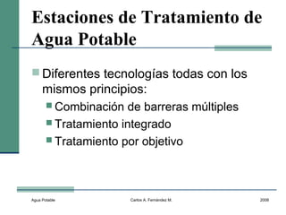 Agua Potable Carlos A. Fernández M. 2008
Estaciones de Tratamiento de
Agua Potable
 Diferentes tecnologías todas con los
mismos principios:
 Combinación de barreras múltiples
 Tratamiento integrado
 Tratamiento por objetivo
 