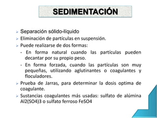  Separación sólido-líquido
 Eliminación de partículas en suspensión.
 Puede realizarse de dos formas:
- En forma natural cuando las partículas pueden
decantar por su propio peso.
- En forma forzada, cuando las partículas son muy
pequeñas, utilizando aglutinantes o coagulantes y
floculadores.
 Prueba de Jarras, para determinar la dosis optima de
coagulante.
 Sustancias coagulantes más usadas: sulfato de alúmina
Al2(SO4)3 o sulfato ferroso FeSO4
SEDIMENTACIÓN
 