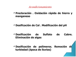 Precloración . Oxidación rápida de hierro y
manganeso
Dosificación de Cal . Modificación del pH
Dosificación de Sulfato de Cobre.
Eliminación de algas
Dosificación de polímeros. Remoción de
turbiedad (época de lluvias)
Acondicionamiento
 