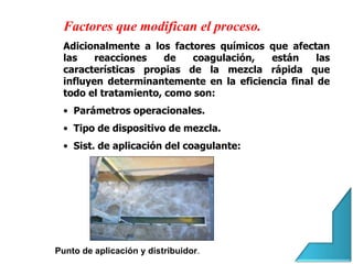 Factores que modifican el proceso.
Adicionalmente a los factores químicos que afectan
las reacciones de coagulación, están las
características propias de la mezcla rápida que
influyen determinantemente en la eficiencia final de
todo el tratamiento, como son:
• Parámetros operacionales.
• Tipo de dispositivo de mezcla.
• Sist. de aplicación del coagulante:
Punto de aplicación y distribuidor.
 