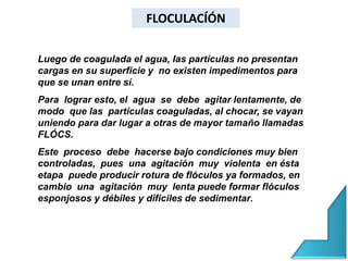 Luego de coagulada el agua, las partículas no presentan
cargas en su superficie y no existen impedimentos para
que se unan entre sí.
Para lograr esto, el agua se debe agitar lentamente, de
modo que las partículas coaguladas, al chocar, se vayan
uniendo para dar lugar a otras de mayor tamaño llamadas
FLÓCS.
Este proceso debe hacerse bajo condiciones muy bien
controladas, pues una agitación muy violenta en ésta
etapa puede producir rotura de flóculos ya formados, en
cambio una agitación muy lenta puede formar flóculos
esponjosos y débiles y difíciles de sedimentar.
FLOCULACÍÓN
 