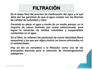 Ing. Giovanni Chávez Velando
Es la etapa final del proceso de clarificación del agua y la que
debe dar las garantías de que el agua cumpla con las Normas
de calidad de turbiedad y color.
Consiste en pasar el agua a través de un medio poroso, en la
mayoría de casos formado por arena seleccionada, para
lograr la remoción de sólidos coloidales y suspendidos
contenidos en el agua.
En el filtro, se retienen las partículas de menor densidad (flocs
pequeños) y las que por algún motivo no fueron eliminadas en
el sedimentador.
Hoy en día se considera a la filtración como una de las
principales barreras para la retención de microorganismos
patógenos.
FILTRACIÓN
 