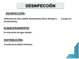 DESINFECCIÓN
DESINFECCIÓN:
Utilización de Cloro como desinfectante (Cloro Residual > 0,5 ppm en
los domicilios).
ALMACENAMIENTO:
En reservorios de agua tratada.
DISTRIBUCIÓN:
A través de las Redes Primarias.
 