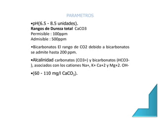 PARAMETROS
•pH(6.5 - 8.5 unidades).
Rangos de Dureza total CaCO3
Permisible : 100ppm
Admisible : 500ppm
•Bicarbonatos El rango de CO2 debido a bicarbonatos
se admite hasta 200 ppm.
•Alcalinidad carbonatos (CO3=) y bicarbonatos (HCO3-
), asociados con los cationes Na+, K+ Ca+2 y Mg+2. OH-
•(60 - 110 mg/l CaCO3).
 