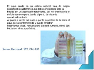 El agua cruda en su estado natural, sea de origen
superficial o subterráneo, no debe ser utilizada para la
bebida sin un adecuado tratamiento, por no encontrarse lo
suficientemente pura desde el punto de vista de
su calidad sanitaria.
Al pasar a través del suelo o por la superficie de la tierra el
agua se va contaminando y puede arrastrar
organismos vivos, nocivos para la salud humana, como son
bacterias, virus y parásitos.
Norma Nacional NTP 214.003
 