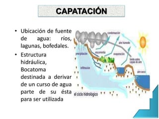 CAPTACIÓN
• Ubicación de fuente
de agua: ríos,
lagunas, bofedales.
• Estructura
hidráulica,
Bocatoma
destinada a derivar
de un curso de agua
parte de su ésta
para ser utilizada
CAPATACIÓN
 