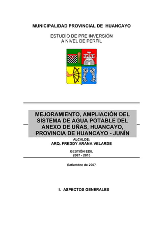 MUNICIPALIDAD PROVINCIAL DE HUANCAYO
ESTUDIO DE PRE INVERSIÓN
A NIVEL DE PERFIL
ALCALDE:
ARQ. FREDDY ARANA VELARDE
GESTIÓN EDIL
2007 - 2010
Setiembre de 2007
I. ASPECTOS GENERALES
MEJORAMIENTO, AMPLIACIÓN DEL
SISTEMA DE AGUA POTABLE DEL
ANEXO DE UÑAS, HUANCAYO,
PROVINCIA DE HUANCAYO - JUNÍN
 