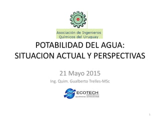 POTABILIDAD DEL AGUA:
SITUACION ACTUAL Y PERSPECTIVAS
21 Mayo 2015
Ing. Quim. Gualberto Trelles-MSc
1
 