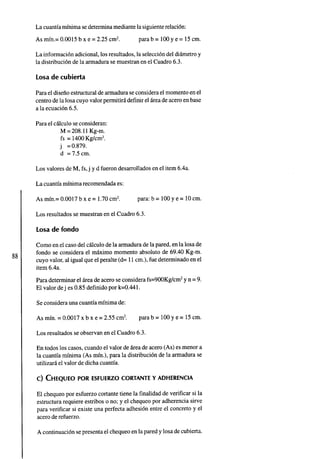 La cuantia minima sedetermina mediante la siguienterelacion:
La informacion adicional, los resultados, la seleccion del diametro y
la distribucion de la armadura se muestran en el Cuadro 6.3.
Losa de cubierta
Para el disenoestructural dearmadura seconsidera el momento en el
centro dela losa cuyo valor permitira definir el area deaceroenbase
a la ecuacion 6.5.
Para el calculo se consideran:
M =208.11Kg-m.
fs = 1400Kg/cm2.
j =0.879.
d = 7.5 cm.
Los valores de M, fs,j y d fueron desarrollados en el item 6.4a.
La cuantia minima recomendada es:
As min.= 0.0017 b x e = 1.70cm2. para: b = 100y e = 10cm.
Los resultados se muestran en el Cuadro 6.3.
Losa de fondo
Como en el casodel calculo dela armadura dela pared, enla losa de
fondo se considera el maximo momento absoluto de 69.40 Kg-m.
cuyo valor, al igual queel peralte (d= 11cm.), fue determinado en el
item 6.4a.
Para determinar el area de acero se considera fs=900Kg/cm2y n =9.
El valor dej es 0.85 definido por k=0.441.
Se considera una cuantia minima de:
As min. =0.0017 x b x e = 2.55 cm2. para b = 100y e = 15cm.
Los resultados se observan en el Cuadro 6.3.
En todos los casos, cuandoel valor de area de acero (As) es menor a
la cuantia minima (As min.), para la distribucion de la armadura se
utilizara el valor de dicha cuantia.
El chequeo por esfuerzo cortante tiene la finalidad de verificar si la
estructura requiere estribos o no; y el chequeo por adherencia sirve
para verificar si existe una perfecta adhesion entre el concreto y el
acero derefuerzo.
A continuacion se presenta el chequeoen la pared y losa decubierta.
 