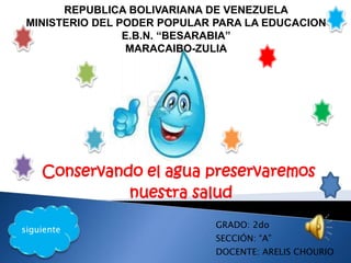 Conservando el agua preservaremos
nuestra salud
REPUBLICA BOLIVARIANA DE VENEZUELA
MINISTERIO DEL PODER POPULAR PARA LA EDUCACION
E.B.N. “BESARABIA”
MARACAIBO-ZULIA
GRADO: 2do
SECCIÓN: “A”
DOCENTE: ARELIS CHOURIO
siguiente