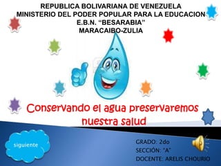 Conservando el agua preservaremos
nuestra salud
REPUBLICA BOLIVARIANA DE VENEZUELA
MINISTERIO DEL PODER POPULAR PARA LA EDUCACION
E.B.N. “BESARABIA”
MARACAIBO-ZULIA
GRADO: 2do
SECCIÓN: “A”
DOCENTE: ARELIS CHOURIO
siguiente
 