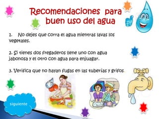 Recomendaciones para el
buen uso del agua
1. No dejes que corra el agua mientras lavas los
vegetales.
2. Si tienes dos fregaderos llene uno con agua
jabonosa y el otro con agua para enjuagar.
3. Verifica que no hayan fugas en las tuberías y grifos.
siguiente