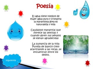 siguiente
El agua tiene nombre de
mujer agua pura y cristalina
la maravillosa gota es
naturaleza y vida
Caudaloso manantial que
florece las semillas y
cuando abren sus pétalos
se elevan agradecidas
La sustancia de la vida
Pureza de blanco cielo
acariciando a las rocas, se
encuentran entre los
dedos.