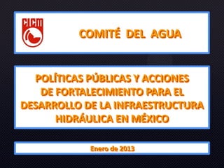 COMITÉ DEL AGUA


  POLÍTICAS PÚBLICAS Y ACCIONES
   DE FORTALECIMIENTO PARA EL
DESARROLLO DE LA INFRAESTRUCTURA
      HIDRÁULICA EN MÉXICO

            Enero de 2013
 