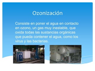 Ozonización
Consiste en poner el agua en contacto
en ozono, un gas muy inestable, que
oxida todas las sustancias orgánicas
que pueda contener el agua, como los
virus y las bacterias.
 