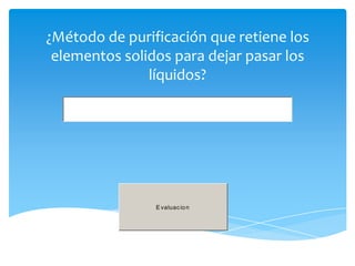 ¿Método de purificación que retiene los
 elementos solidos para dejar pasar los
               líquidos?




                E valuac io n
 