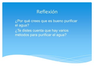 Reflexión
¿Por qué crees que es bueno purificar
el agua?
¿Te distes cuenta que hay varios
métodos para purificar el agua?
 