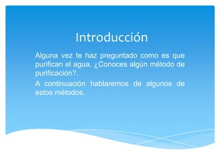 Introducción
Alguna vez te haz preguntado como es que
purifican el agua, ¿Conoces algún método de
purificación?.
A continuación hablaremos de algunos de
estos métodos.
 