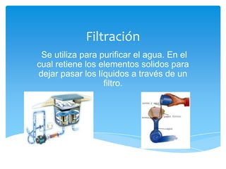 Filtración
 Se utiliza para purificar el agua. En el
cual retiene los elementos solidos para
dejar pasar los líquidos a través de un
                  filtro.
 