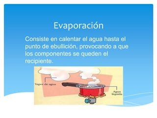 Evaporación
Consiste en calentar el agua hasta el
punto de ebullición, provocando a que
los componentes se queden el
recipiente.
 
