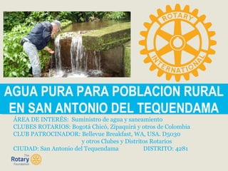 AGUA PURA PARA POBLACION RURAL
EN SAN ANTONIO DEL TEQUENDAMA
AGUA PURA PARA POBLACION RURAL
EN SAN ANTONIO DEL TEQUENDAMA
ÁREA DE INTERÉS: Suministro de agua y saneamiento
CLUBES ROTARIOS: Bogotá Chicó, Zipaquirá y otros de Colombia
CLUB PATROCINADOR: Bellevue Breakfast, WA, USA. D5030
y otros Clubes y Distritos Rotarios
CIUDAD: San Antonio del Tequendama DISTRITO: 4281
 