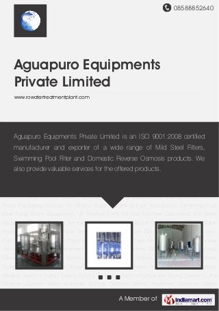 08588852640
A Member of
Aguapuro Equipments
Private Limited
www.rowatertreatmentplant.com
Carbonated Soft Drink Projects Integrated Packing Solutions for Project Juice and Soft Drink
Projects Mineral Water Project Turnkey Mineral Water Projects Desalination Plant DM
Plants Effluent Treatment Plant Grey Water Treatment Plant Mineral Bottled Water Plant Mineral
Water Plants Reverse Osmosis Plant Sewage Treatment Plants Capping Machine Moulding
Machine Industrial Filters Chemical Dozing System Containerized and Mobile Systems Drinking
Water Systems Electrodeionization Water Treatment Systems Hydro Pneumatic
System Industrial Filtration Systems Nano Filtration System Ozonation System Pumps and
Dosing Systems Ultra Filtration System Water Pollution Control Systems Water Treatment
Systems Water Softener Clarifier and Clariflocculators Domestic Reverse Osmosis Micron
Filters Packaging Solution for Mineral Water Swimming Pool Accessories Swimming Pool
Filter Syrup Room Equipments UV Sterilizer Form Fill Seal Machine Carbonated Soft Drink
Projects Integrated Packing Solutions for Project Juice and Soft Drink Projects Mineral Water
Project Turnkey Mineral Water Projects Desalination Plant DM Plants Effluent Treatment
Plant Grey Water Treatment Plant Mineral Bottled Water Plant Mineral Water Plants Reverse
Osmosis Plant Sewage Treatment Plants Capping Machine Moulding Machine Industrial
Filters Chemical Dozing System Containerized and Mobile Systems Drinking Water
Systems Electrodeionization Water Treatment Systems Hydro Pneumatic System Industrial
Filtration Systems Nano Filtration System Ozonation System Pumps and Dosing Systems Ultra
Filtration System Water Pollution Control Systems Water Treatment Systems Water
Aguapuro Equipments Private Limited is an ISO 9001:2008 certified
manufacturer and exporter of a wide range of Mild Steel Filters,
Swimming Pool Filter and Domestic Reverse Osmosis products. We
also provide valuable services for the offered products.
 