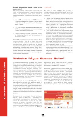 Questão: Quanto estaria disposto a pagar por um
sistema solar ?
Esta pergunta pretendia avaliar o nível de predisposição para
investir dos potenciais utilizadores e/ou a informação retida
sobre o custo dos sistemas solares. Como esperado, a
dispersão das respostas impossibilitou a identificação de um
padrão:
> cerca de 12% dos inquiridos indicaram 1000 euros como
o investimento que estariam dispostos a efectuar, tendo
metade deles referido que o sistema seria utilizado por
apenas 2 pessoas.
> 1500 euros foi o valor de investimento referido por cerca
de 12% dos inquiridos, tendo a maioria mencionado que
o sistema seria utilizado por 4 pessoas.
> o valor de investimento inicial de 2000 euros foi indicado
por 18% dos inquiridos, com cerca de metade a referir 4
utilizadores do sistema.
Apenas 20% do número total de inquiridos revelaram algum
conhecimento sobre o custo de um sistema solar, como
resultado de contacto recente com empresas do sector ou de
informação obtida através na Linha AQS. As restantes
respostas foram obtidas a partir de valores sugeridos pelos
entrevistadores, "validados" pelos inquiridos. Mesmo assim,
cerca de 16% dos inquiridos não foram capazes de indicar
um valor para o custo de um sistema solar para o seu próprio
caso, nem de estimar quanto estariam dispostos a pagar por
um equipamento desta natureza.
CONCLUSÕES
Para além da análise estatística dos inquéritos, a
heterogeneidade das respostas obtidas apenas permite uma
apreciação qualitativa e genérica, resumida nos seguintes
comentários:
> o formato actual dos benefícios fiscais e o regime do IVA
aplicável aos equipamentos e sistemas solares foram
objecto de críticas. Da inutilidade prática do benefício
fiscal - dada a impossibilidade de acumulação com o
crédito à habitação - até a sugestões de aumento do
limite de dedução disponível ou de alterações ao regime
do IVA, a generalidade dos entrevistados consideram
que são situações que importa corrigir.
> a Linha AQS foi avaliada como particularmente útil na
obtenção de contactos de empresas do sector e de escla-
recimentos em relação aos apoios/benefícios existentes.
No entanto, notou-se alguma tendência para as pessoas
esquecerem o tema "energia solar", caso não sejam man-
tidos canais de informação massificada e independente.
Quanto às empresas, deverão promover os seus produtos
em mais larga escala, facultando informação sobre o seu
preço e oferecendo facilidades de pagamento, nomeada-
mente o pagamento faseado sem juros.
> diversos utilizadores da Linha AQS tinham como objectivo
principal o aquecimento ambiente e não (apenas) a pro-
dução de AQS, ou seja, verifica-se que a importância do
consumo de energia para o aquecimento de água, no-
meadamente no sector residencial, é ainda pouco
reconhecida.
4
Website “Água Quente Solar”
A manutenção e actualização do website "Água Quente
Solar" constitui uma peça fundamental no esforço de
disseminação de informação desenvolvido no âmbito da
IP-AQSpP. Lançado em Janeiro de 2003, o website
complementou de modo efectivo a campanha publi-
citária iniciada nos media em 29 de Maio, revelando-se
uma fonte de recursos informativos sobre o solar térmico
adequada às necessidades dos diferentes públicos-alvo,
nomeadamente através das FAQ, das publicações
editadas e dos dados sobre as empresas e instaladores
inseridos nos respectivos Directórios.
Com a prestação da empresa Vitral Digital, o site tem
sido mantido actualizado com elementos sobre o
desenvolvimento da Iniciativa Pública e as possibilidades
de utilização dos colectores solares para o aquecimento
de água. Desde Maio de 2003 foram criadas novas
páginas do site, inseridas novas publicações e ampliadas
as funcionalidades e serviços deste instrumento de
disseminação de informação e suporte às actividades do
projecto.
Destaquem-se a novas secções "Mostra Tecnológica
Virtual" e "Casos de Aplicação", a possibilidade de
solicitação de vistorias a sistemas de colectores solares,
através do preenchimento on-line de uma ficha
disponível na secção "Observatório", para além das
versões electrónicas de publicações como o número um
do folheto informativo das actividades do Observatório
para o Solar Térmico, os destacáveis da IP-AQSpP
publicados na Revista "Energia Solar" da SPES, o folheto
sobre certificação de equipamentos e as brochuras
sectoriais AQS Doméstico e AQS Indústria.
No início de Outubro de 2003, o número total de “hits”
atingiu os 367 000, correspondentes a perto de 8 700
visitas desde a última semana de Maio. Como seria de
esperar, o maior número de visitas registou-se em Junho,
sendo as secções "Observatório" e "Publicações" as mais
visitadas e com períodos de consulta mais prolongados.
Os documentos e informações mais acedidas foram as
respeitantes aos equipamentos e instaladores certifi-
cados, as FAQ e as linhas de apoio. O Destacável nº1
da IP-AQSpP e o folheto "Linhas de Apoio" foram os
documentos que registaram o maior número de downloads.
OutrasActividades
 