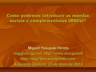 Como podemos introduzir as moedasComo podemos introduzir as moedas
sociais e complementares (MSCs)?sociais e complementares (MSCs)?
Miguel Yasuyuki HirotaMiguel Yasuyuki Hirota
mig@olccjp.net, http://www.olccjp.net/mig@olccjp.net, http://www.olccjp.net/
http://mig76es.wordpress.comhttp://mig76es.wordpress.com
A Guarda (Galiza), 24 de maio de 2013A Guarda (Galiza), 24 de maio de 2013
 