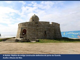 A Atalaia. Réplica da antiga construción defensiva do porto da Guarda.
Acolle o Museo do Mar.
 