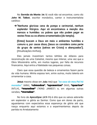 No Sermão do Monte (Mt 5) você não vai encontrar, como diz
John M. Talbot, escritor monástico, cantor e instrumentalista
católico:
➔ “Nenhuma gloriosa cena de pompa e cerimonial, nenhum
esplendor litúrgico. Aqui só encontramos a menção dos
mansos e humildes: os pobres que não podem pagar as
vestes finas ou os altares ornamentados [do templo].
[Estes] buscam a Deus em meio a ambientes humildes e
comuns e, por causa disso, [Jesus os considera como parte
do grupo de santos {salvos em Cristo} e abençoados”].
[Atualizações minhas].
Eles jamais investiriam tantos bilhões de dólares para
reconstrução de uma Catedral, mesmo que milenar, uma vez que a
Obra Missionária sofre, em muitos lugares, por falta de recursos
financeiros. Aqui entra a fidelidade nas pequenas coisas.
Claro que essa questão de beleza e ornamentos fazem parte
da vida humana. Minha esposa tem, entre outros, muito talento em
ornamentar a casa.
Jesus mesmo disse em João 14:2 que “na casa de meu Pai há
moradas” (ARA), “cômodos”, “aposentos” (NVI), “quartos”
(NTLH), “mansões” (“KING JAMES”) e, em algumas outras
versões, “moradas”.
No livro de Apocalipse (4:9-11) é dito que os salvos adorarão
em esplendor e glória ao Senhor. Como que em dores de parto,
aguardamos com expectativa essa esperança de glória até que
nasça enquanto aqui estamos e a experimentemos depois da
partida no Arrebatamento
 