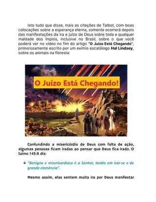 Isto tudo que disse, mais as citações de Talbot, com boas
colocações sobre a esperança eterna, somente ocorrerá depois
das manifestações da ira e juízo de Deus sobre toda e qualquer
maldade dos ímpios, inclusive no Brasil, sobre o que você
poderá ver no vídeo no fim do artigo “O Juízo Está Chegando”,
primorosamente escrito por um exímio escatólogo Hal Lindsey,
sobre os animais na floresta:
Confundindo a misericórdia de Deus com falta de ação,
algumas pessoas ficam iradas ao pensar que Deus fica irado. O
Salmo 145:8 diz:
❖ “Benigno e misericordioso é o Senhor, tardio em irar-se e de
grande clemência”.
Mesmo assim, elas sentem muita ira por Deus manifestar
 