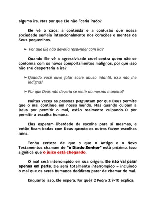 alguma ira. Mas por que Ele não ficaria irado?
Ele vê o caos, a contenda e a confusão que nossa
sociedade semeia intencionalmente nos corações e mentes de
Seus pequeninos.
➢ Por que Ele não deveria responder com ira?
Quando Ele vê a agressividade cruel contra quem não se
conforma com os novos comportamentos malignos, por que isso
não Lhe despertaria a ira?
➢ Quando você ouve falar sobre abuso infantil, isso não lhe
indigna?
➢ Por que Deus não deveria se sentir da mesma maneira?
Muitas vezes as pessoas perguntam por que Deus permite
que o mal continue em nosso mundo. Mas quando culpam a
Deus por permitir o mal, estão realmente culpando-O por
permitir a escolha humana.
Elas esperam liberdade de escolha para si mesmas, e
então ficam iradas com Deus quando os outros fazem escolhas
ruins.
Tenha certeza de que o que o Antigo e o Novo
Testamentos chamam de “o Dia do Senhor” está próximo. Isso
significa que o juízo está chegando.
O mal será interrompido em sua origem. Ele não vai parar
apenas em parte. Ele será totalmente interrompido – incluindo
o mal que os seres humanos decidiram parar de chamar de mal.
Enquanto isso, Ele espera. Por quê? 2 Pedro 3:9-10 explica:
 