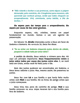 ❖ “Não retarda o Senhor a sua promessa, como alguns a julgam
demorada; pelo contrário, ele é longânimo para convosco, não
querendo que nenhum pereça, senão que todos cheguem ao
arrependimento. Virá, entretanto, como ladrão, o Dia do
Senhor...”.
Ele espera para dar tempo para o arrependimento. Ele
espera por causa de Seu amor gracioso.
Enquanto espera, nós, cristãos, temos um papel
fundamental no mundo. Somos o sal, um agente de
preservação.
Em Gênesis 18, Abraão intercedeu junto a Deus em favor de
Sodoma e Gomorra. No versículo 26, Deus lhe disse:
❖ “Se eu achar em Sodoma cinquenta justos dentro da cidade,
pouparei a cidade toda por amor deles”.
A pedido de Abraão, Deus reduziu o número para dez. Há
aqui um princípio importante. Deus frequentemente retém o
juízo sobre todos por causa dos justos entre eles. E, se você
está em Cristo, então você foi feito justo n’Ele.
Nem dez justos puderam ser encontrados em Sodoma, e
Deus levou adiante o juízo. Mas, mesmo assim, Ele preservou os
justos.
Deus fez com Ló e sua família o que havia feito muito
antes com Noé e sua família. Ele os livrou do perigo antes que
o juízo começasse.
Deus tirou Seu povo do caminho do perigo. Noé e sua
família entraram na arca. Anjos levaram Ló e sua família para
fora de Sodoma.
 