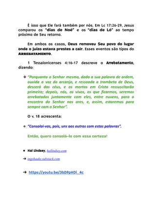 É isso que Ele fará também por nós. Em Lc 17:26-29, Jesus
comparou os “dias de Noé” e os “dias de Ló” ao tempo
próximo de Seu retorno.
Em ambos os casos, Deus removeu Seu povo do lugar
onde o juízo estava prestes a cair. Esses eventos são tipos do
Arrebatamento.
1 Tessalonicenses 4:16-17 descreve o Arrebatamento,
dizendo:
❖ “Porquanto o Senhor mesmo, dada a sua palavra de ordem,
ouvida a voz do arcanjo, e ressoada a trombeta de Deus,
descerá dos céus, e os mortos em Cristo ressuscitarão
primeiro; depois, nós, os vivos, os que ficarmos, seremos
arrebatados juntamente com eles, entre nuvens, para o
encontro do Senhor nos ares, e, assim, estaremos para
sempre com o Senhor”.
O v. 18 acrescenta:
❖ “Consolai-vos, pois, uns aos outros com estas palavras”.
Então, quero consolá-lo com essa certeza!
● Hal Lindsey, hallindsey.com
➔ ingohaake.substack.com
➔ https://youtu.be/3bDPpHDl_4c
 