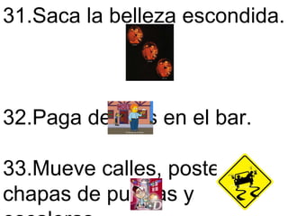 31.Saca la belleza escondida.  32.Paga de mas en el bar.  33.Mueve calles, postes, chapas de puertas y escaleras.  