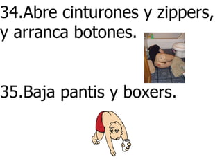 34.Abre cinturones y zippers, y arranca botones.      35.Baja pantis y boxers.        