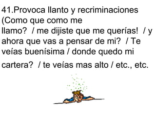 41.Provoca llanto y recriminaciones  (Como que como me  llamo?  / me dijiste que me querías!  / y ahora que vas a pensar de mi?  / Te veías buenísima / donde quedo mi  cartera?  / te veías mas alto / etc., etc.   
