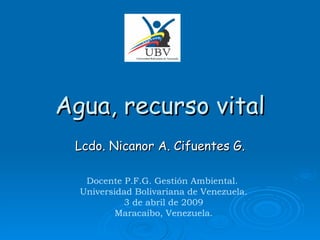 Agua, recurso vital Lcdo. Nicanor A. Cifuentes G. Docente P.F.G. Gestión Ambiental.  Universidad Bolivariana de Venezuela. 3 de abril de 2009 Maracaibo, Venezuela. 