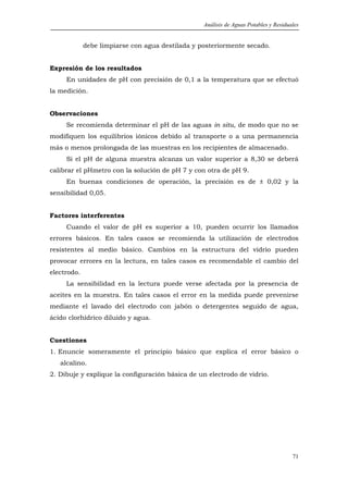 Análisis de Aguas Potables y Residuales


             debe limpiarse con agua destilada y posteriormente secado.


Expresión de los resultados
     En unidades de pH con precisión de 0,1 a la temperatura que se efectuó
la medición.


Observaciones
     Se recomienda determinar el pH de las aguas in situ, de modo que no se
modifiquen los equilibrios iónicos debido al transporte o a una permanencia
más o menos prolongada de las muestras en los recipientes de almacenado.
     Si el pH de alguna muestra alcanza un valor superior a 8,30 se deberá
calibrar el pHmetro con la solución de pH 7 y con otra de pH 9.
     En buenas condiciones de operación, la precisión es de ± 0,02 y la
sensibilidad 0,05.


Factores interferentes
     Cuando el valor de pH es superior a 10, pueden ocurrir los llamados
errores básicos. En tales casos se recomienda la utilización de electrodos
resistentes al medio básico. Cambios en la estructura del vidrio pueden
provocar errores en la lectura, en tales casos es recomendable el cambio del
electrodo.
     La sensibilidad en la lectura puede verse afectada por la presencia de
aceites en la muestra. En tales casos el error en la medida puede prevenirse
mediante el lavado del electrodo con jabón o detergentes seguido de agua,
ácido clorhídrico diluido y agua.


Cuestiones
1. Enuncie someramente el principio básico que explica el error básico o
   alcalino.
2. Dibuje y explique la configuración básica de un electrodo de vidrio.




                                                                                      71
 